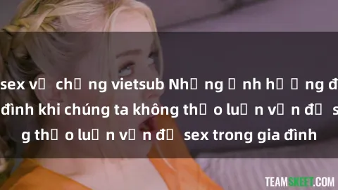 sex vợ chồng vietsub Những ảnh hưởng đến tình cảm gia đình khi chúng ta không thảo luận vấn đề sex trong gia đình