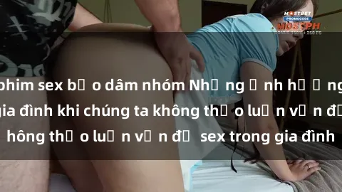 phim sex bạo dâm nhóm Những ảnh hưởng đến tình cảm gia đình khi chúng ta không thảo luận vấn đề sex trong gia đình