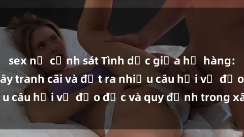 sex nữ cảnh sát Tình dục giữa họ hàng: Những sự kiện gây tranh cãi và đặt ra nhiều câu hỏi về đạo đức và quy định trong xã hội.