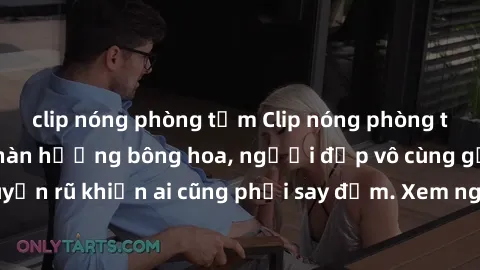 clip nóng phòng tắm Clip nóng phòng tắm: Hít thở nồng nàn hương bông hoa, người đẹp vô cùng gợi cảm và quyến rũ khiến ai cũng phải say đắm. Xem ngay để trải nghiệm điều đặc biệt!