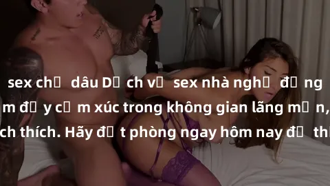 sex chị dâu Dịch vụ sex nhà nghỉ đẳng cấp: Trải nghiệm đầy cảm xúc trong không gian lãng mạn, đầy kích thích. Hãy đặt phòng ngay hôm nay để thỏa mãn khát khao của bạn!
