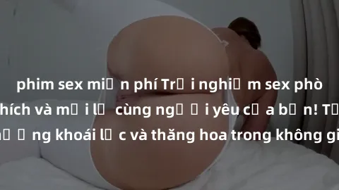 phim sex miễn phí Trải nghiệm sex phòng tắm đầy kích thích và mới lạ cùng người yêu của bạn! Tận hưởng khoái lạc và thăng hoa trong không gian tắm ấm áp và gợi cảm.
