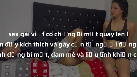 sex gái việt có chồng Bí mật quay lén làm tình: Câu chuyện đầy kích thích và gây cấn từ người đứng sau camera. Hành động bí mật, đam mê và liều lĩnh khiến cho tình yêu trở nên mãnh liệt hơn bao giờ hế
