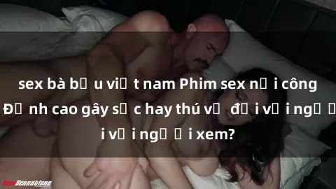 sex bà bầu việt nam Phim sex nơi công cộng: Đỉnh cao gây sốc hay thú vị đối với người xem?