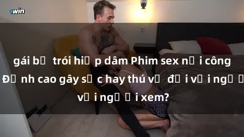 gái bị trói hiếp dâm Phim sex nơi công cộng: Đỉnh cao gây sốc hay thú vị đối với người xem?