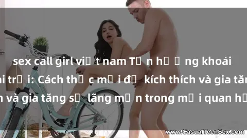 sex call girl việt nam Tận hưởng khoái cảm với sex ngoài trời: Cách thức mới để kích thích và gia tăng sự lãng mạn trong mối quan hệ của bạn!