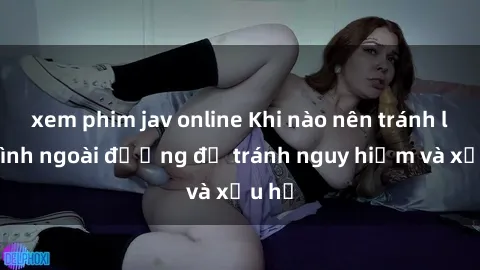 xem phim jav online Khi nào nên tránh làm tình ngoài đường để tránh nguy hiểm và xấu hổ