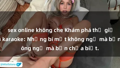 sex online không che Khám phá thế giới sex ở quán karaoke: Những bí mật không ngờ mà bạn chưa biết.