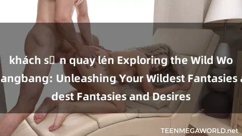 khách sạn quay lén Exploring the Wild World of Sex Gangbang: Unleashing Your Wildest Fantasies and Desires