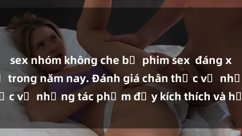 sex nhóm không che bộ phim sex  đáng xem không thể bỏ lỡ trong năm nay. Đánh giá chân thực về những tác phẩm đầy kích thích và hấp dẫn này.