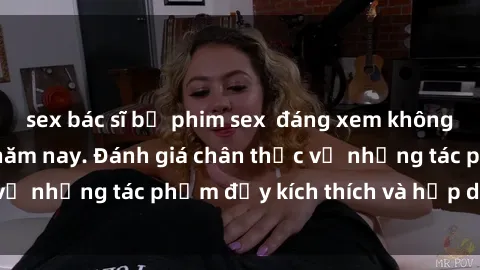 sex bác sĩ bộ phim sex  đáng xem không thể bỏ lỡ trong năm nay. Đánh giá chân thực về những tác phẩm đầy kích thích và hấp dẫn này.