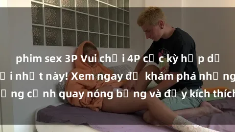 phim sex 3P Vui chơi 4P cực kỳ hấp dẫn trong phim sex mới nhất này! Xem ngay để khám phá những cảnh quay nóng bỏng và đầy kích thích của bộ phim này!