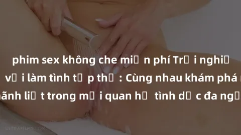 phim sex không che miễn phí Trải nghiệm cảm xúc mới mẻ với làm tình tập thể: Cùng nhau khám phá niềm vui và sự mãnh liệt trong mối quan hệ tình dục đa người. Hãy thử ngay để biết cảm giác thú vị này!