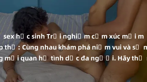 sex học sinh Trải nghiệm cảm xúc mới mẻ với làm tình tập thể: Cùng nhau khám phá niềm vui và sự mãnh liệt trong mối quan hệ tình dục đa người. Hãy thử ngay để biết cảm giác thú vị này!