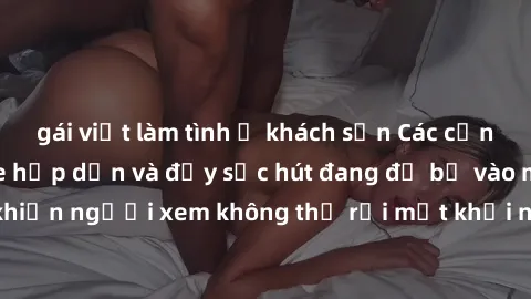 gái việt làm tình ở khách sạn Các cảnh phim sex bukkake hấp dẫn và đầy sức hút đang đổ bộ vào màn ảnh, khiến người xem không thể rời mắt khỏi những cảnh quay đầy kích thích.
