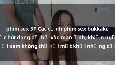 phim sex 3P Các cảnh phim sex bukkake hấp dẫn và đầy sức hút đang đổ bộ vào màn ảnh, khiến người xem không thể rời mắt khỏi những cảnh quay đầy kích thích.