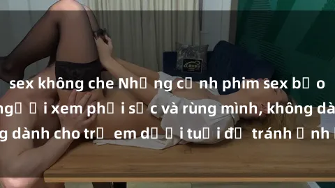 sex không che Những cảnh phim sex bạo dâm nhóm khiến người xem phải sốc và rùng mình, không dành cho trẻ em dưới tuổi để tránh ảnh hưởng tiêu cực.