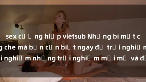 sex cưỡng hiếp vietsub Những bí mật của sex nhóm không che mà bạn cần biết ngay để trải nghiệm những trải nghiệm mới mẻ và đầy kích thích.