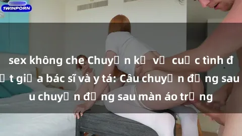sex không che Chuyện kể về cuộc tình đầy nhiệt huyết giữa bác sĩ và y tá: Câu chuyện đằng sau màn áo trắng