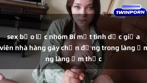 sex bạo lực nhóm Bí mật tình dục giữa nhân viên nhà hàng gây chấn động trong làng ẩm thực