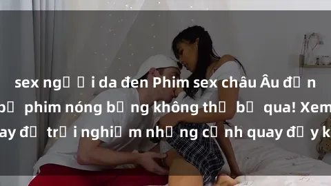 sex người da đen Phim sex châu Âu đỉnh cao: Top những bộ phim nóng bỏng không thể bỏ qua! Xem ngay để trải nghiệm những cảnh quay đầy kích thích và cuồng nhiệt.