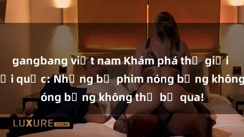 gangbang việt nam Khám phá thế giới phim sex ngoại quốc: Những bộ phim nóng bỏng không thể bỏ qua!
