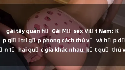gái tây quan hệ Gái Mỹ sex Việt Nam: Khi nền công nghiệp giải trí gặp phong cách thú vị và hấp dẫn từ hai quốc gia khác nhau, kết quả thú vị không thể bỏ qua.