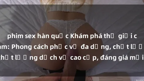 phim sex hàn quốc Khám phá thế giới của gái gọi Việt Nam: Phong cách phục vụ đa dạng, chất lượng dịch vụ cao cấp, đáng giá mọi khoản chi phí
