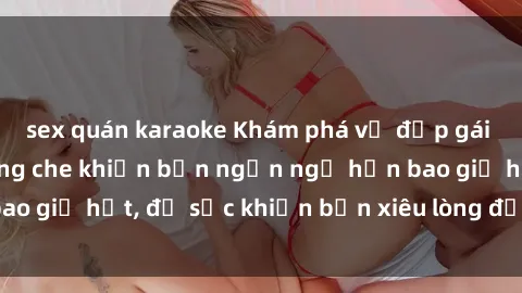 sex quán karaoke Khám phá vẻ đẹp gái Việt Nam nude không che khiến bạn ngẩn ngơ hơn bao giờ hết, đủ sức khiến bạn xiêu lòng đến ngất ngây