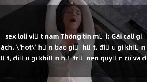 sex loli việt nam Thông tin mới: Gái call girl Việt Nam đắt khách, 'hot' hơn bao giờ hết, điều gì khiến họ trở nên quyến rũ và đáng chú ý?