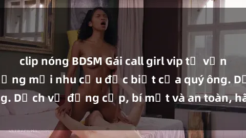 clip nóng BDSM Gái call girl vip tư vấn chuyên nghiệp, đáp ứng mọi nhu cầu đặc biệt của quý ông. Dịch vụ đẳng cấp, bí mật và an toàn, hãy tìm hiểu ngay!