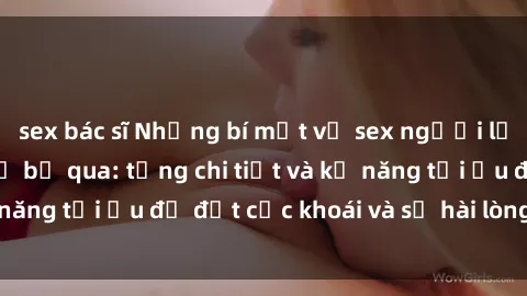 sex bác sĩ Những bí mật về sex người lớn mà bạn không thể bỏ qua: từng chi tiết và kỹ năng tối ưu để đạt cực khoái và sự hài lòng tối đa.