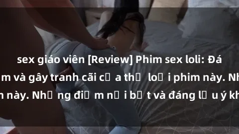 sex giáo viên [Review] Phim sex loli: Đánh giá về sự gợi cảm và gây tranh cãi của thể loại phim này. Những điểm nổi bật và đáng lưu ý khi xem phim loli.