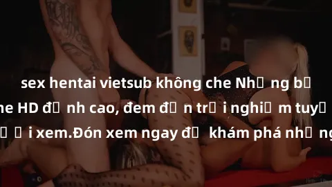 sex hentai vietsub không che Những bộ phim sex không che HD đỉnh cao, đem đến trải nghiệm tuyệt vời cho người xem.Đón xem ngay để khám phá những cảnh quay đẹp mắt và kích thích.