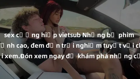 sex cưỡng hiếp vietsub Những bộ phim sex không che HD đỉnh cao, đem đến trải nghiệm tuyệt vời cho người xem.Đón xem ngay để khám phá những cảnh quay đẹp mắt và kích thích.