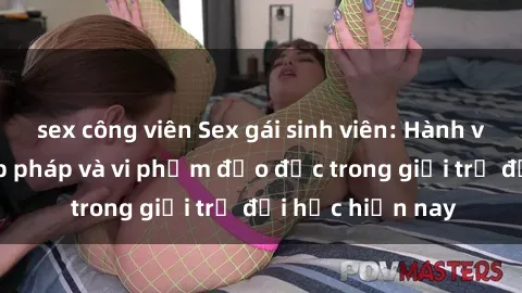 sex công viên Sex gái sinh viên: Hành vi gấu không hợp pháp và vi phạm đạo đức trong giới trẻ đại học hiện nay