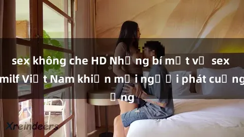 sex không che HD Những bí mật về sex milf Việt Nam khiến mọi người phát cuồng