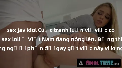 sex jav idol Cuộc tranh luận về việc có nên hợp pháp hóa sex loli ở Việt Nam đang nóng lên. Đồng thời, cũng có những người phản đối gay gắt việc này vì lo ngại về tác động tiêu cực lên trẻ em và xã hộ