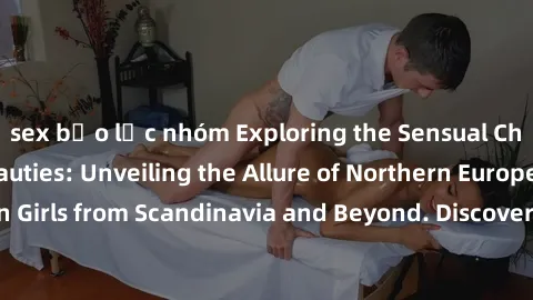 sex bạo lực nhóm Exploring the Sensual Charms of Nordic Beauties: Unveiling the Allure of Northern European Sexiness in Girls from Scandinavia and Beyond. Discover the Seductive Secrets of Northern Eu