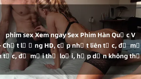 phim sex Xem ngay Sex Phim Hàn Quốc Vietsub Đỉnh Cao - Chất lượng HD, cập nhật liên tục, đủ mọi thể loại, hấp dẫn không thể bỏ qua!