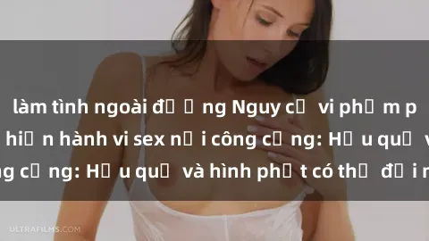 làm tình ngoài đường Nguy cơ vi phạm pháp luật khi thực hiện hành vi sex nơi công cộng: Hậu quả và hình phạt có thể đối mặt