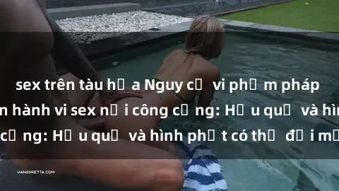 sex trên tàu hỏa Nguy cơ vi phạm pháp luật khi thực hiện hành vi sex nơi công cộng: Hậu quả và hình phạt có thể đối mặt