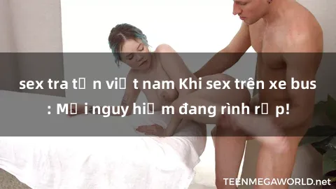 sex tra tấn việt nam Khi sex trên xe bus: Mối nguy hiểm đang rình rập!