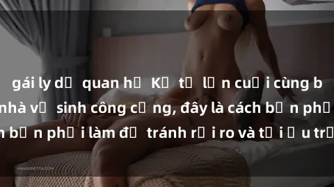 gái ly dị quan hệ Kể từ lần cuối cùng bạn thực hành sex nhà vệ sinh công cộng, đây là cách bạn phải làm để tránh rủi ro và tối ưu trải nghiệm.