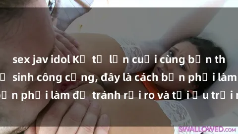 sex jav idol Kể từ lần cuối cùng bạn thực hành sex nhà vệ sinh công cộng, đây là cách bạn phải làm để tránh rủi ro và tối ưu trải nghiệm.