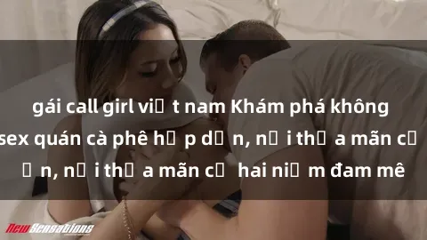 gái call girl việt nam Khám phá không gian độc đáo tại sex quán cà phê hấp dẫn, nơi thỏa mãn cả hai niềm đam mê