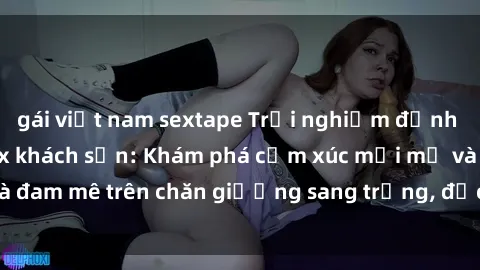 gái việt nam sextape Trải nghiệm đỉnh cao tình yêu tại sex khách sạn: Khám phá cảm xúc mới mẻ và đam mê trên chăn giường sang trọng, độc đáo, không giới hạn.