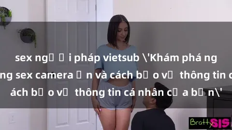 sex người pháp vietsub 'Khám phá nguy cơ của việc sử dụng sex camera ẩn và cách bảo vệ thông tin cá nhân của bạn'