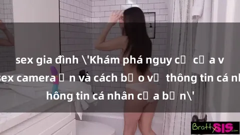 sex gia đình 'Khám phá nguy cơ của việc sử dụng sex camera ẩn và cách bảo vệ thông tin cá nhân của bạn'