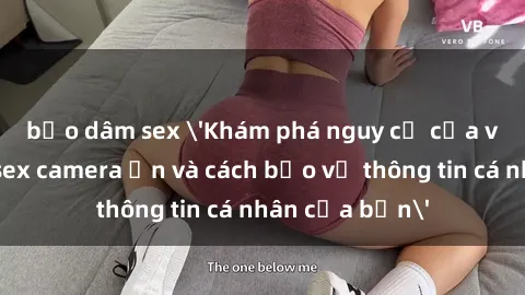 bạo dâm sex 'Khám phá nguy cơ của việc sử dụng sex camera ẩn và cách bảo vệ thông tin cá nhân của bạn'
